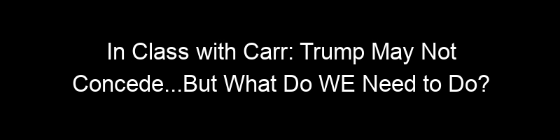 In Class with Carr: Trump May Not Concede…But What Do WE Need to Do?